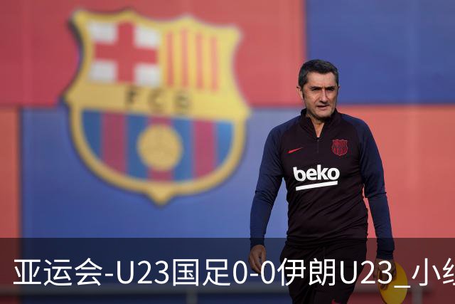 亚运会-U23国足0-0伊朗U23 小组第2末轮将战阿联酋 吴曦远射中框